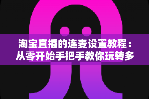 淘宝直播的连麦设置教程：从零开始手把手教你玩转多人互动直播，快速提升直播间人气与转化率