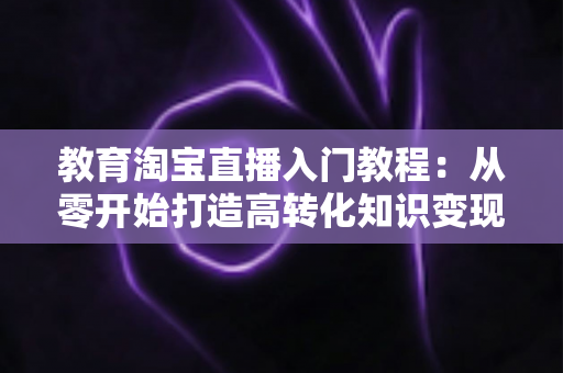 教育淘宝直播入门教程：从零开始打造高转化知识变现直播间的完整指南
