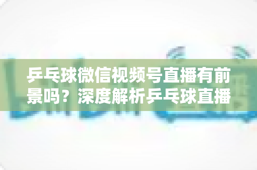 乒乓球微信视频号直播有前景吗?深度解析乒乓球直播的机遇、变现路径与实操指南 乒乓球微信视频号直播有前景吗?深度解析乒乓球直播的机遇、变现路径与实操指南