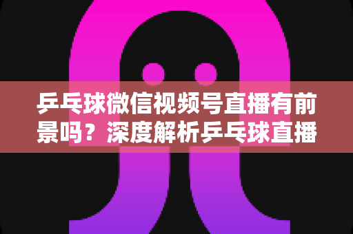乒乓球微信视频号直播有前景吗？深度解析乒乓球直播的机遇、变现路径与实操指南