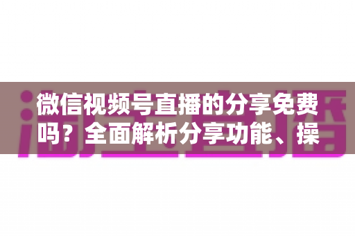 微信视频号直播的分享免费吗？全面解析分享功能、操作方法与实用指南