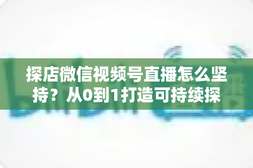 探店微信视频号直播怎么坚持？从0到1打造可持续探店直播的实战心法