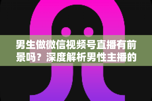 男生做微信视频号直播有前景吗?深度解析男性主播的机遇、赛道选择与变现全攻略 男生做微信视频号直播有前景吗?深度解析男性主播的机遇、赛道选择与变现全攻略