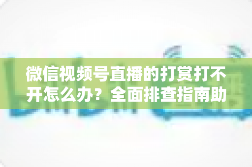 微信视频号直播的打赏打不开怎么办？全面排查指南助你快速恢复功能
