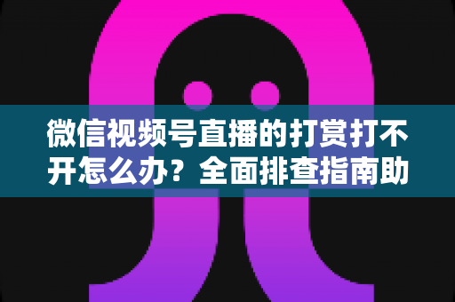 微信视频号直播的打赏打不开怎么办？全面排查指南助你快速恢复功能