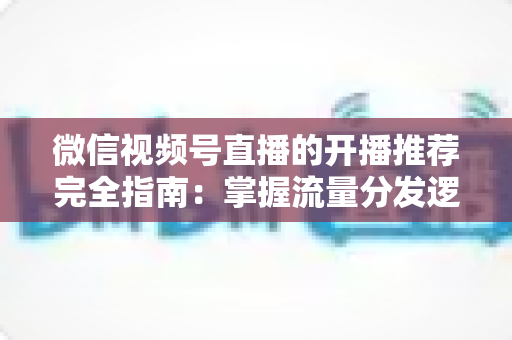微信视频号直播的开播推荐完全指南：掌握流量分发逻辑，让直播间人气倍增的实战运营手册