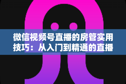 微信视频号直播的房管实用技巧:从入门到精通的直播间管理完全指南 微信视频号直播的房管实用技巧:从入门到精通的直播间管理完全指南