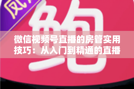 微信视频号直播的房管实用技巧:从入门到精通的直播间管理完全指南 微信视频号直播的房管实用技巧:从入门到精通的直播间管理完全指南