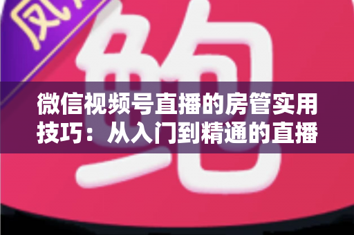 微信视频号直播的房管实用技巧：从入门到精通的直播间管理完全指南
