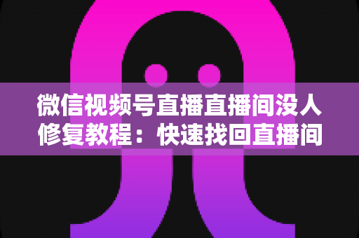 微信视频号直播直播间没人修复教程：快速找回直播间人气的完整实操指南