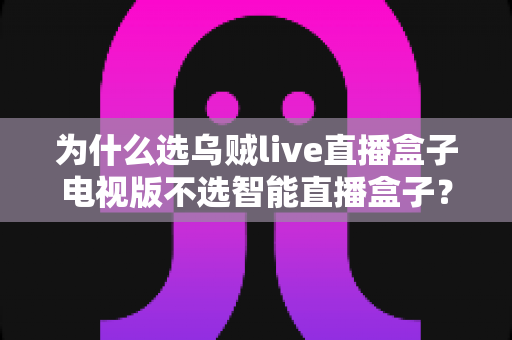 为什么选乌贼live直播盒子电视版不选智能直播盒子?2025年家庭大屏观影最优解深度评测 为什么选乌贼live直播盒子电视版不选智能直播盒子?2025年家庭大屏观影最优解深度评测