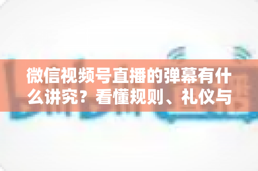 微信视频号直播的弹幕有什么讲究？看懂规则、礼仪与流量密码，让你的直播间互动效率翻倍