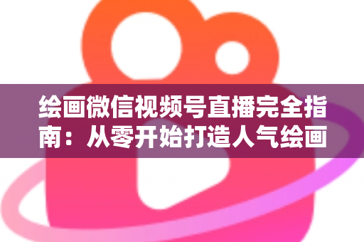绘画微信视频号直播完全指南：从零开始打造人气绘画直播间的实操手册