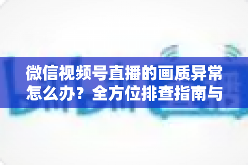 微信视频号直播的画质异常怎么办？全方位排查指南与实用解决方案助你畅享高清直播