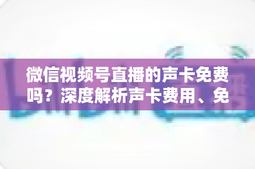 微信视频号直播的声卡免费吗？深度解析声卡费用、免费替代方案与直播音频优化指南