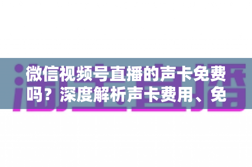 微信视频号直播的声卡免费吗？深度解析声卡费用、免费替代方案与直播音频优化指南