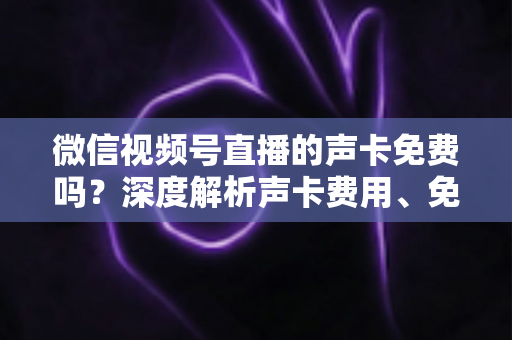 微信视频号直播的声卡免费吗？深度解析声卡费用、免费替代方案与直播音频优化指南