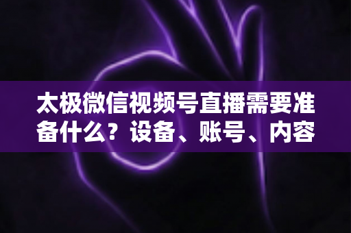 太极微信视频号直播需要准备什么？设备、账号、内容一站式开播指南