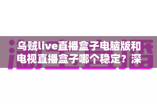 乌贼live直播盒子电脑版和电视直播盒子哪个稳定?深度对比解析与实用选择指南 乌贼live直播盒子电脑版和电视直播盒子哪个稳定?深度对比解析与实用选择指南