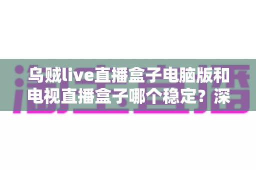 乌贼live直播盒子电脑版和电视直播盒子哪个稳定?深度对比解析与实用选择指南 乌贼live直播盒子电脑版和电视直播盒子哪个稳定?深度对比解析与实用选择指南