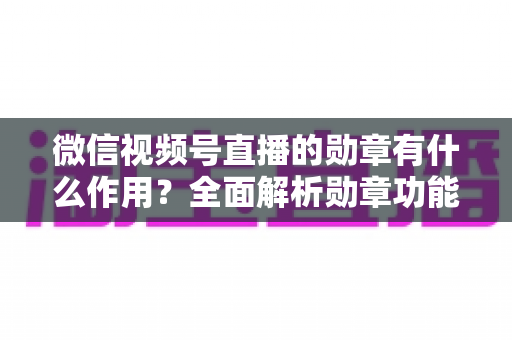 微信视频号直播的勋章有什么作用？全面解析勋章功能、获取方式与运营价值