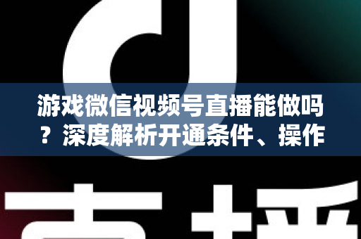 游戏微信视频号直播能做吗?深度解析开通条件、操作方法与变现前景 游戏微信视频号直播能做吗?深度解析开通条件、操作方法与变现前景