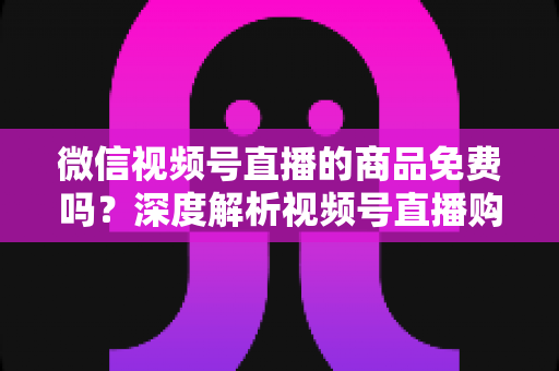 微信视频号直播的商品免费吗？深度解析视频号直播购物收费模式与避坑指南