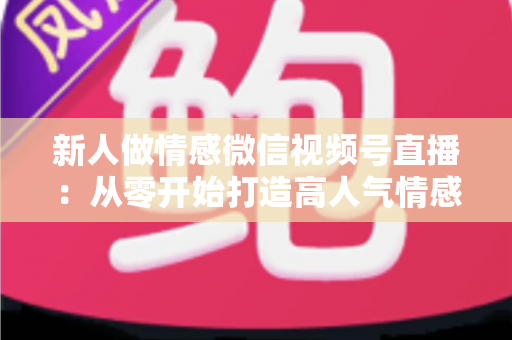 新人做情感微信视频号直播:从零开始打造高人气情感直播间的实战指南 新人做情感微信视频号直播:从零开始打造高人气情感直播间的实战指南