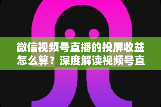 微信视频号直播的投屏收益怎么算?深度解读视频号直播收益构成、计算方法与提现规则 微信视频号直播的投屏收益怎么算?深度解读视频号直播收益构成、计算方法与提现规则