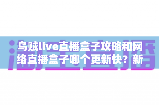 乌贼live直播盒子攻略和网络直播盒子哪个更新快?新手必看的使用指南与更新速度全解析 乌贼live直播盒子攻略和网络直播盒子哪个更新快?新手必看的使用指南与更新速度全解析