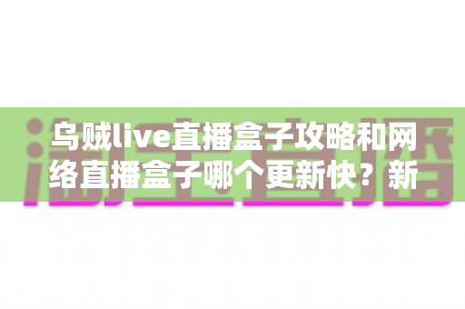 乌贼live直播盒子攻略和网络直播盒子哪个更新快？新手必看的使用指南与更新速度全解析