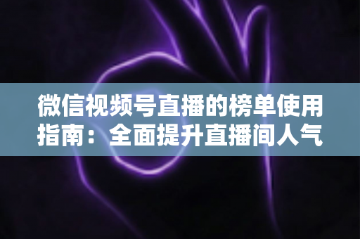 微信视频号直播的榜单使用指南：全面提升直播间人气与互动的实战手册