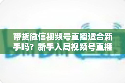 带货微信视频号直播适合新手吗?新手入局视频号直播带货的优势、挑战与实操全解析 带货微信视频号直播适合新手吗?新手入局视频号直播带货的优势、挑战与实操全解析
