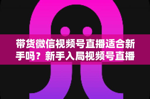 带货微信视频号直播适合新手吗？新手入局视频号直播带货的优势、挑战与实操全解析