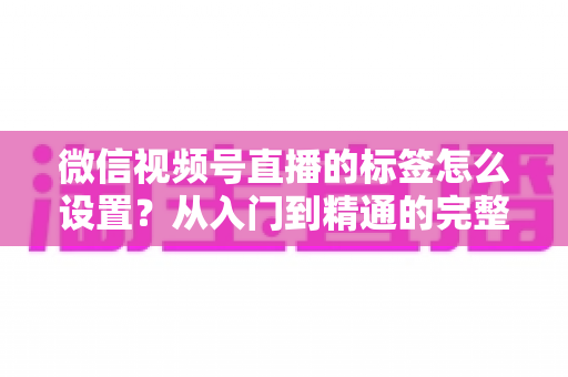 微信视频号直播的标签怎么设置？从入门到精通的完整标签运营教程，助你直播间流量倍增