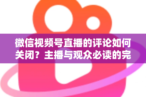 微信视频号直播的评论如何关闭?主播与观众必读的完整操作指南 微信视频号直播的评论如何关闭?主播与观众必读的完整操作指南