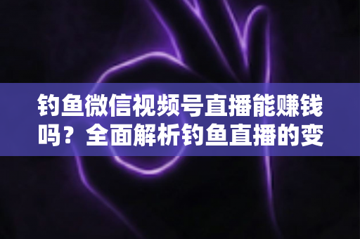 钓鱼微信视频号直播能赚钱吗？全面解析钓鱼直播的变现方式、真实收益与新手入门指南