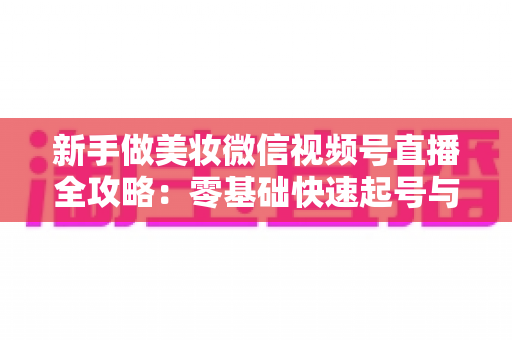 新手做美妆微信视频号直播全攻略：零基础快速起号与高转化实战指南