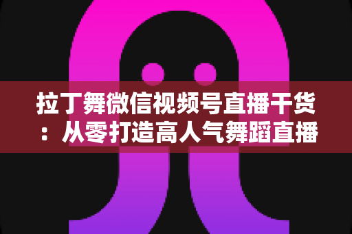 拉丁舞微信视频号直播干货：从零打造高人气舞蹈直播间的实战指南