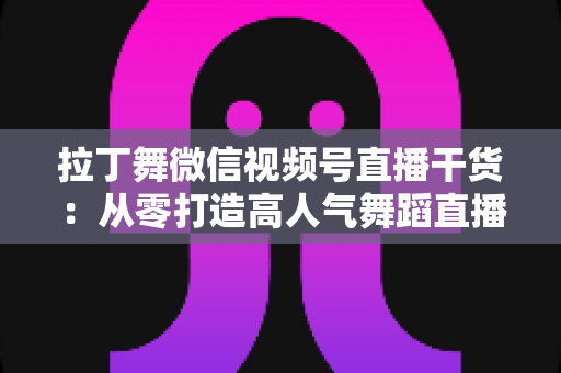 拉丁舞微信视频号直播干货：从零打造高人气舞蹈直播间的实战指南
