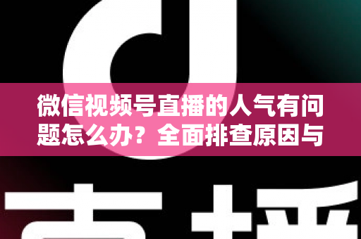 微信视频号直播的人气有问题怎么办？全面排查原因与高效提升攻略