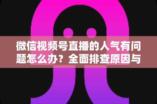 微信视频号直播的人气有问题怎么办？全面排查原因与高效提升攻略