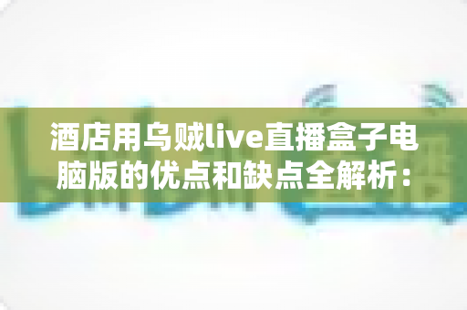 酒店用乌贼live直播盒子电脑版的优点和缺点全解析：酒店直播营销设备选购必读指南