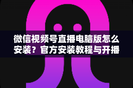 微信视频号直播电脑版怎么安装?官方安装教程与开播全流程一站式指南 微信视频号直播电脑版怎么安装?官方安装教程与开播全流程一站式指南