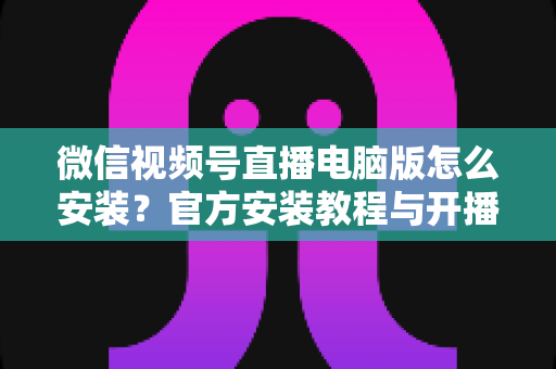 微信视频号直播电脑版怎么安装?官方安装教程与开播全流程一站式指南 微信视频号直播电脑版怎么安装?官方安装教程与开播全流程一站式指南