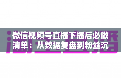 微信视频号直播下播后必做清单:从数据复盘到粉丝沉淀的全流程运营指南 微信视频号直播下播后必做清单:从数据复盘到粉丝沉淀的全流程运营指南