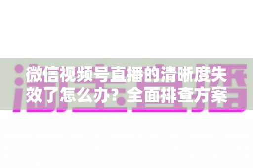 微信视频号直播的清晰度失效了怎么办？全面排查方案与高清直播恢复指南