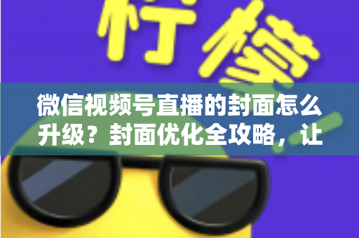 微信视频号直播的封面怎么升级?封面优化全攻略,让直播间点击率与人气双提升 微信视频号直播的封面怎么升级?封面优化全攻略,让直播间点击率与人气双提升