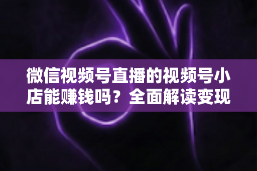 微信视频号直播的视频号小店能赚钱吗？全面解读变现潜力与实战攻略