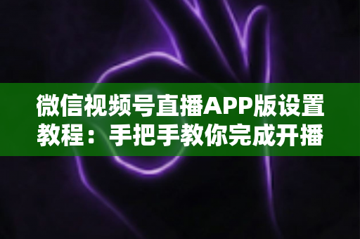 微信视频号直播APP版设置教程:手把手教你完成开播设置,从新手快速进阶直播达人 微信视频号直播APP版设置教程:手把手教你完成开播设置,从新手快速进阶直播达人